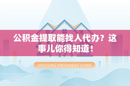 定远公积金提取能找人代办？这事儿你得知道！