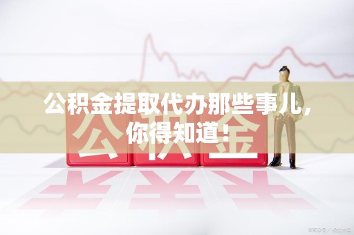 定远公积金提取代办那些事儿，你得知道！