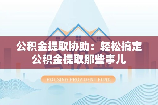 定远公积金提取协助:轻松搞定公积金提取那些事儿 定远公积金提取协助:轻松搞定公积金提取那些事儿