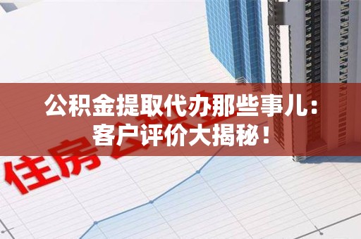 定远公积金提取代办那些事儿：客户评价大揭秘！
