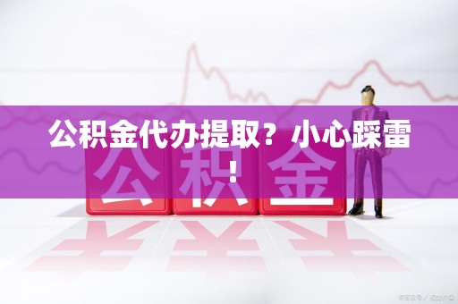 定远公积金代办提取？小心踩雷！